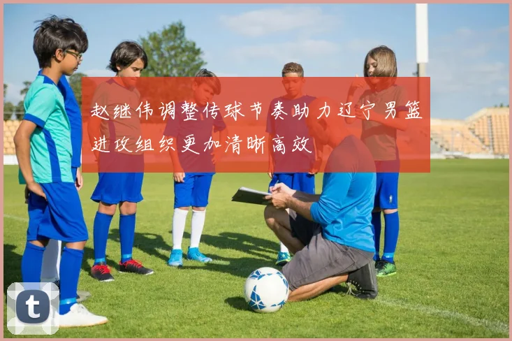 赵继伟调整传球节奏助力辽宁男篮进攻组织更加清晰高效